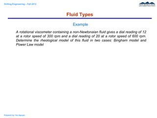 Drilling Engineering – Fall 2012
Prepared by: Tan Nguyen
A rotational viscometer containing a non-Newtonaian fluid gives a dial reading of 12
at a rotor speed of 300 rpm and a dial reading of 20 at a rotor speed of 600 rpm.
Determine the rheological model of this fluid in two cases: Bingham model and
Power Law model
Fluid Types
Example
 
