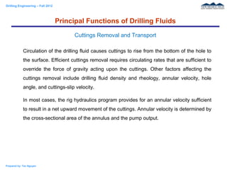 Drilling Engineering – Fall 2012
Prepared by: Tan Nguyen
Circulation of the drilling fluid causes cuttings to rise from the bottom of the hole to
the surface. Efficient cuttings removal requires circulating rates that are sufficient to
override the force of gravity acting upon the cuttings. Other factors affecting the
cuttings removal include drilling fluid density and rheology, annular velocity, hole
angle, and cuttings-slip velocity.
In most cases, the rig hydraulics program provides for an annular velocity sufficient
to result in a net upward movement of the cuttings. Annular velocity is determined by
the cross-sectional area of the annulus and the pump output.
Principal Functions of Drilling Fluids
Cuttings Removal and Transport
 