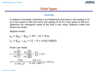 Drilling Engineering – Fall 2012
Prepared by: Tan Nguyen
A rotational viscometer containing a non-Newtonaian fluid gives a dial reading of 12
at a rotor speed of 300 rpm and a dial reading of 20 at a rotor speed of 600 rpm.
Determine the rheological model of this fluid in two cases: Bingham model and
Power Law model:
Bingham model:
Power Law model:
Fluid Types
Example
 