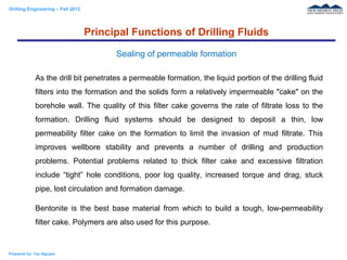 Drilling Engineering – Fall 2012
Prepared by: Tan Nguyen
As the drill bit penetrates a permeable formation, the liquid portion of the drilling fluid
filters into the formation and the solids form a relatively impermeable "cake" on the
borehole wall. The quality of this filter cake governs the rate of filtrate loss to the
formation. Drilling fluid systems should be designed to deposit a thin, low
permeability filter cake on the formation to limit the invasion of mud filtrate. This
improves wellbore stability and prevents a number of drilling and production
problems. Potential problems related to thick filter cake and excessive filtration
include “tight” hole conditions, poor log quality, increased torque and drag, stuck
pipe, lost circulation and formation damage.
Bentonite is the best base material from which to build a tough, low-permeability
filter cake. Polymers are also used for this purpose.
Principal Functions of Drilling Fluids
Sealing of permeable formation
 