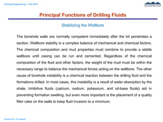 Drilling Engineering – Fall 2012
Prepared by: Tan Nguyen
The borehole walls are normally competent immediately after the bit penetrates a
section. Wellbore stability is a complex balance of mechanical and chemical factors.
The chemical composition and mud properties must combine to provide a stable
wellbore until casing can be run and cemented. Regardless of the chemical
composition of the fluid and other factors, the weight of the mud must be within the
necessary range to balance the mechanical forces acting on the wellbore. The other
cause of borehole instability is a chemical reaction between the drilling fluid and the
formations drilled. In most cases, this instability is a result of water absorption by the
shale. Inhibitive fluids (calcium, sodium, potassium, and oil-base fluids) aid in
preventing formation swelling, but even more important is the placement of a quality
filter cake on the walls to keep fluid invasion to a minimum.
Principal Functions of Drilling Fluids
Stabilizing the Wellbore
 
