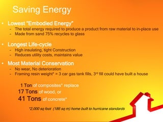 Saving Energy
• Lowest “Embodied Energy”
   – The total energy required to produce a product from raw material to in-place use
   – Made from sand 75% recycles to glass

• Longest Life-cycle
   – High insulating, tight Construction
   – Reduces utility costs, maintains value

• Most Material Conservation
   – No wear, No deterioration
   – Framing resin weight* = 3 car gas tank fills, 3rd fill could have built a house

        1 Ton of composites* replace
       17 Tons of wood, or
       41 Tons of concrete*
             *2,000 sq foot (186 sq m) home built to hurricane standards
 