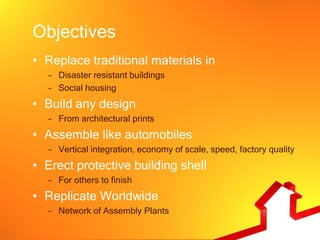 Objectives
• Replace traditional materials in
   – Disaster resistant buildings
   – Social housing
• Build any design
   – From architectural prints
• Assemble like automobiles
   – Vertical integration, economy of scale, speed, factory quality
• Erect protective building shell
   – For others to finish
• Replicate Worldwide
   – Network of Assembly Plants
 