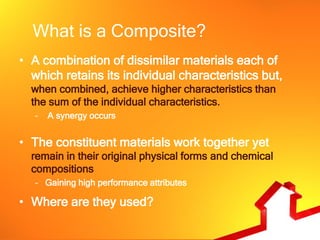 What is a Composite?
• A combination of dissimilar materials each of
  which retains its individual characteristics but,
  when combined, achieve higher characteristics than
  the sum of the individual characteristics.
   –   A synergy occurs


• The constituent materials work together yet
  remain in their original physical forms and chemical
  compositions
   – Gaining high performance attributes

• Where are they used?
 