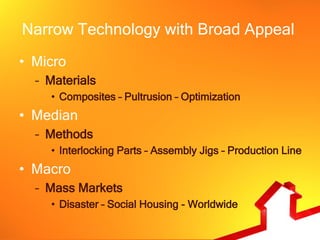 Narrow Technology with Broad Appeal
• Micro
  – Materials
    • Composites – Pultrusion – Optimization
• Median
  – Methods
    • Interlocking Parts – Assembly Jigs – Production Line
• Macro
  – Mass Markets
    • Disaster – Social Housing - Worldwide
 