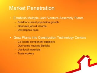 Market Penetration
• Establish Multiple Joint Venture Assembly Plants
   – Build for current population growth
   – Generate jobs & income
   – Develop tax base

• Grow Plants into Construction Technology Centers
   –   Co-locate component suppliers
   –   Overcome housing Deficits
   –   Use local materials
   –   Train workers
 