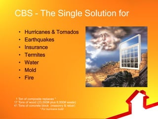 CBS - The Single Solution for
   •   Hurricanes & Tornados
   •   Earthquakes
   •   Insurance
   •   Termites
   •   Water
   •   Mold
   •   Fire


 1 Ton of composite replaces *
17 Tons of wood (23,000# plus 8,000# waste)
41 Tons of concrete block (masonry & rebar)
                 * For hurricane build
 