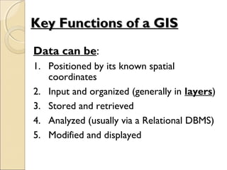 Data can be:
1. Positioned by its known spatial
coordinates
2. Input and organized (generally in layers)
3. Stored and retrieved
4. Analyzed (usually via a Relational DBMS)
5. Modified and displayed
Key Functions of a GISKey Functions of a GIS
 