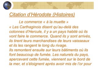 Citation d’Hérodote (Histoires)
Le commerce « à la muette »
« Les Carthaginois disent qu’au-delà des
colonnes d’Hercule, i...