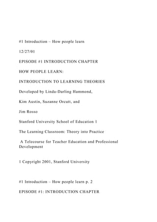 #1 Introduction – How people learn
12/27/01
EPISODE #1 INTRODUCTION CHAPTER
HOW PEOPLE LEARN:
INTRODUCTION TO LEARNING THEORIES
Developed by Linda-Darling Hammond,
Kim Austin, Suzanne Orcutt, and
Jim Rosso
Stanford University School of Education 1
The Learning Classroom: Theory into Practice
A Telecourse for Teacher Education and Professional
Development
1 Copyright 2001, Stanford University
#1 Introduction – How people learn p. 2
EPISODE #1: INTRODUCTION CHAPTER
 