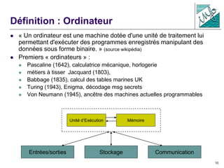 10
Définition : Ordinateur
 « Un ordinateur est une machine dotée d'une unité de traitement lui
permettant d'exécuter des programmes enregistrés manipulant des
données sous forme binaire. » (source wikipédia)
 Premiers « ordinateurs » :
 Pascaline (1642), calculatrice mécanique, horlogerie
 métiers à tisser Jacquard (1803),
 Babbage (1835), calcul des tables marines UK
 Turing (1943), Enigma, décodage msg secrets
 Von Neumann (1945), ancêtre des machines actuelles programmables
Unité d’Exécution Mémoire
Entrées/sorties CommunicationStockage
 