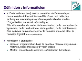19
Définition : Informaticien
 « L'informaticien (-ne) exerce un métier de l'informatique.
La variété des informaticiens reflète d'une part celle des
techniques informatiques et d'autre part celle des modes
d'organisation du travail informatique.
Elle s'illustre dans le cadre de la recherche, de la conception de
systèmes, de la production et de la gestion, de la maintenance.
Ces activités peuvent concerner le domaine matériel et/ou le
domaine logiciel.» (source wikipédia)
 Formation « standard »
 Licence : programmation, base de données, réseaux et systèmes,
matériels, bases théoriques  vision globale
 Master : conception de systèmes, spécialisation thématique.
 