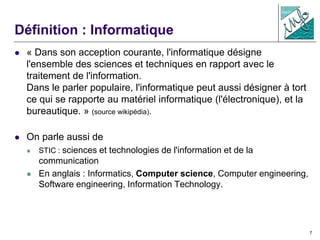 7
Définition : Informatique
 « Dans son acception courante, l'informatique désigne
l'ensemble des sciences et techniques en rapport avec le
traitement de l'information.
Dans le parler populaire, l'informatique peut aussi désigner à tort
ce qui se rapporte au matériel informatique (l'électronique), et la
bureautique. » (source wikipédia).
 On parle aussi de
 STIC : sciences et technologies de l'information et de la
communication
 En anglais : Informatics, Computer science, Computer engineering,
Software engineering, Information Technology.
 