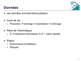 8
Données
 Les données sont des biens précieux
 Cycle de vie
 Production  stockage  exploitation  archivage
 Place de l’informatique
 D  traitement informatique  D’ + valeur ajoutée
 Enjeux
 Économiques et politiques
 Ethiques
 