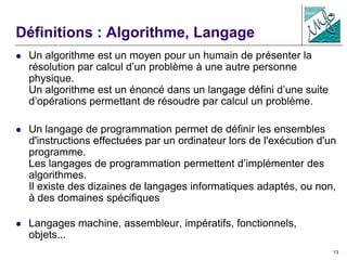 13
Définitions : Algorithme, Langage
 Un algorithme est un moyen pour un humain de présenter la
résolution par calcul d’un problème à une autre personne
physique.
Un algorithme est un énoncé dans un langage défini d’une suite
d’opérations permettant de résoudre par calcul un problème.
 Un langage de programmation permet de définir les ensembles
d'instructions effectuées par un ordinateur lors de l'exécution d'un
programme.
Les langages de programmation permettent d’implémenter des
algorithmes.
Il existe des dizaines de langages informatiques adaptés, ou non,
à des domaines spécifiques
 Langages machine, assembleur, impératifs, fonctionnels,
objets...
 