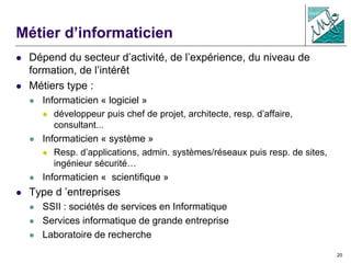 20
Métier d’informaticien
 Dépend du secteur d’activité, de l’expérience, du niveau de
formation, de l’intérêt
 Métiers type :
 Informaticien « logiciel »
 développeur puis chef de projet, architecte, resp. d’affaire,
consultant...
 Informaticien « système »
 Resp. d’applications, admin. systèmes/réseaux puis resp. de sites,
ingénieur sécurité…
 Informaticien « scientifique »
 Type d ’entreprises
 SSII : sociétés de services en Informatique
 Services informatique de grande entreprise
 Laboratoire de recherche
 