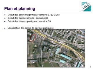 3
Plan et planning
 Début des cours magistraux : semaine 37 (2 CMs)
 Début des travaux dirigés : semaine 38
 Début des travaux pratiques : semaine 39
 Localisation des salles de travaux pratiques :
 