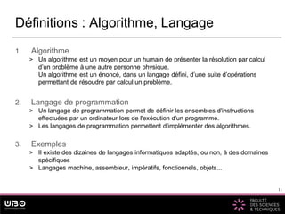 11
1. Algorithme
> Un algorithme est un moyen pour un humain de présenter la résolution par calcul
d’un problème à une autre personne physique.
Un algorithme est un énoncé, dans un langage défini, d’une suite d’opérations
permettant de résoudre par calcul un problème.
2. Langage de programmation
> Un langage de programmation permet de définir les ensembles d'instructions
effectuées par un ordinateur lors de l'exécution d'un programme.
> Les langages de programmation permettent d’implémenter des algorithmes.
3. Exemples
> Il existe des dizaines de langages informatiques adaptés, ou non, à des domaines
spécifiques
> Langages machine, assembleur, impératifs, fonctionnels, objets...
Définitions : Algorithme, Langage
11
 