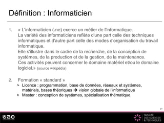 17
1. « L'informaticien (-ne) exerce un métier de l'informatique.
La variété des informaticiens reflète d'une part celle des techniques
informatiques et d'autre part celle des modes d'organisation du travail
informatique.
Elle s'illustre dans le cadre de la recherche, de la conception de
systèmes, de la production et de la gestion, de la maintenance.
Ces activités peuvent concerner le domaine matériel et/ou le domaine
logiciel.» (source wikipédia)
2. Formation « standard »
> Licence : programmation, base de données, réseaux et systèmes,
matériels, bases théoriques  vision globale de l’informatique
> Master : conception de systèmes, spécialisation thématique.
Définition : Informaticien
17
 