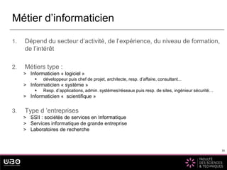 18
1. Dépend du secteur d’activité, de l’expérience, du niveau de formation,
de l’intérêt
2. Métiers type :
> Informaticien « logiciel »
 développeur puis chef de projet, architecte, resp. d’affaire, consultant...
> Informaticien « système »
 Resp. d’applications, admin. systèmes/réseaux puis resp. de sites, ingénieur sécurité…
> Informaticien « scientifique »
3. Type d ’entreprises
> SSII : sociétés de services en Informatique
> Services informatique de grande entreprise
> Laboratoires de recherche
Métier d’informaticien
18
 