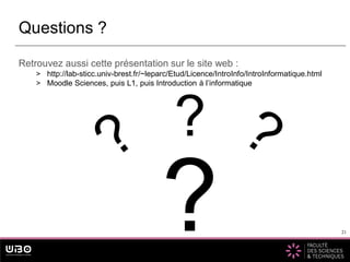 21
Retrouvez aussi cette présentation sur le site web :
> http://lab-sticc.univ-brest.fr/~leparc/Etud/Licence/IntroInfo/IntroInformatique.html
> Moodle Sciences, puis L1, puis Introduction à l’informatique
Questions ?
21
?
?
 