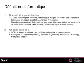 5
1. Une définition parmi d’autres
> « Dans son acception courante, l'informatique désigne l'ensemble des sciences et
techniques en rapport avec le traitement de l'information.
Dans le parler populaire, l'informatique peut aussi désigner à tort ce qui se rapporte
au matériel informatique (l'électronique), et la bureautique. » (source wikipédia).
2. On parle aussi de :
> STIC : sciences et technologies de l'information et de la communication
> En anglais : Computer engineering, Software engineering, Information Technology,
Computer science.
Définition : Informatique
5
 
