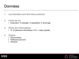 6
1. Les données sont des biens précieux
2. Cycle de vie
> production  stockage  exploitation  archivage
3. Place de l’informatique
> D  traitement informatique  D’ + valeur ajoutée
4. Enjeux
> Économiques
> Politiques (pouvoir)
> Ethiques
Données
6
 