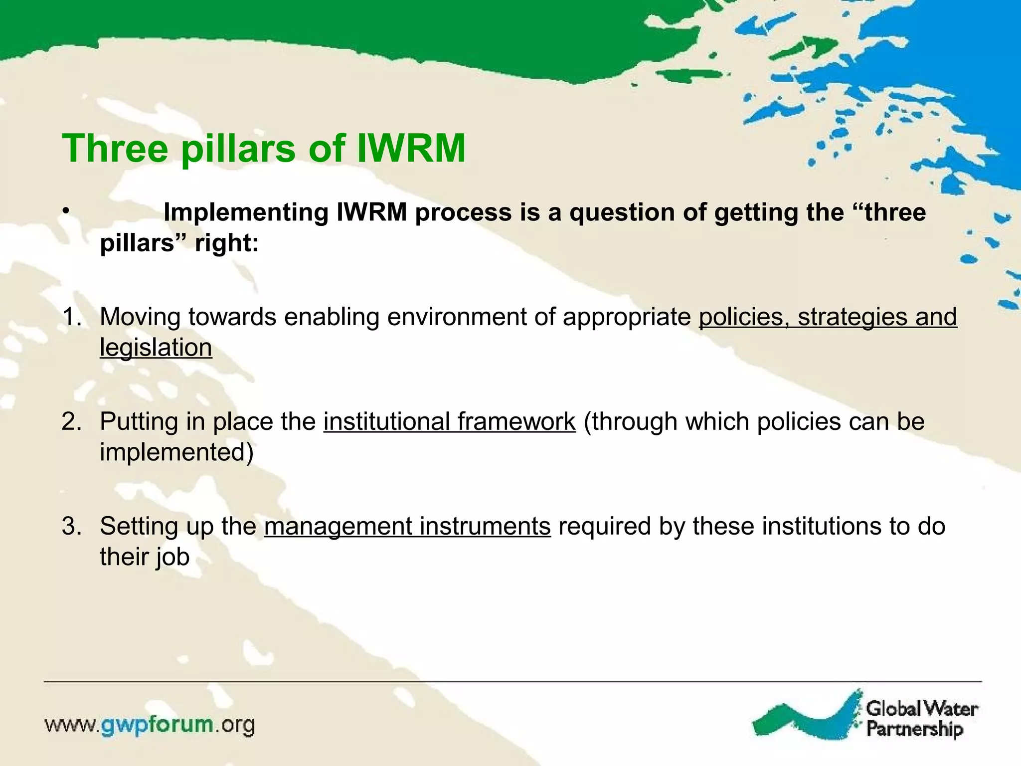Three pillars of IWRM
• Implementing IWRM process is a question of getting the “three
pillars” right:
1. Moving towards enabling environment of appropriate policies, strategies and
legislation
2. Putting in place the institutional framework (through which policies can be
implemented)
3. Setting up the management instruments required by these institutions to do
their job
 
