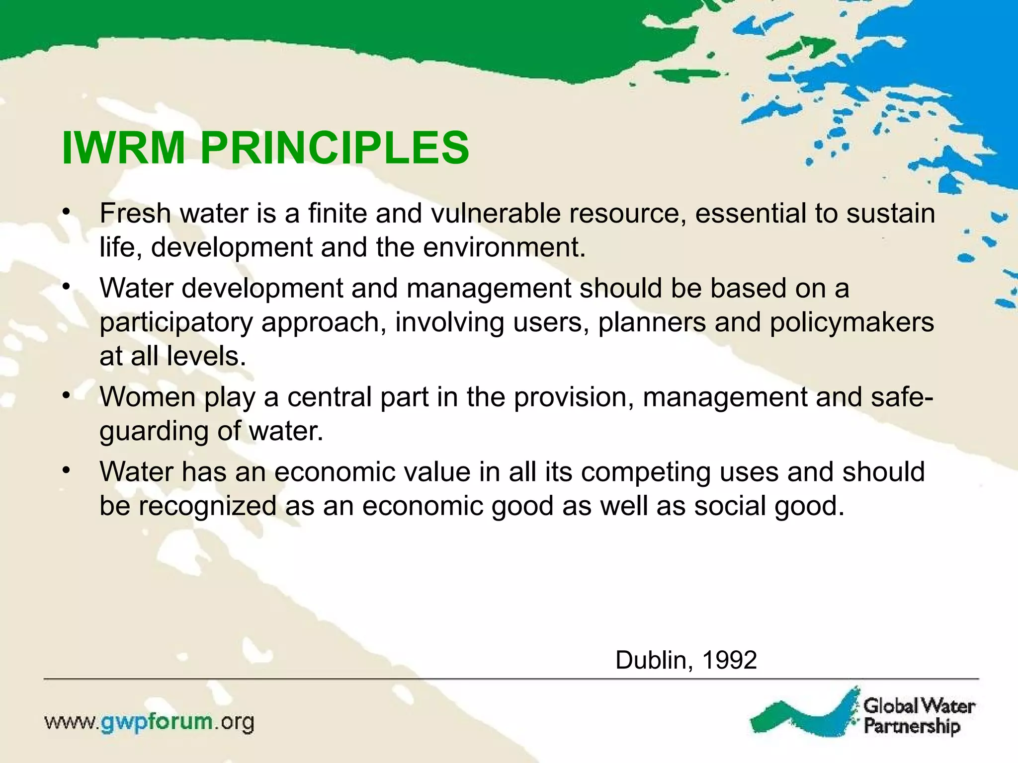 IWRM PRINCIPLES
• Fresh water is a finite and vulnerable resource, essential to sustain
life, development and the environment.
• Water development and management should be based on a
participatory approach, involving users, planners and policymakers
at all levels.
• Women play a central part in the provision, management and safe-
guarding of water.
• Water has an economic value in all its competing uses and should
be recognized as an economic good as well as social good.
Dublin, 1992
 