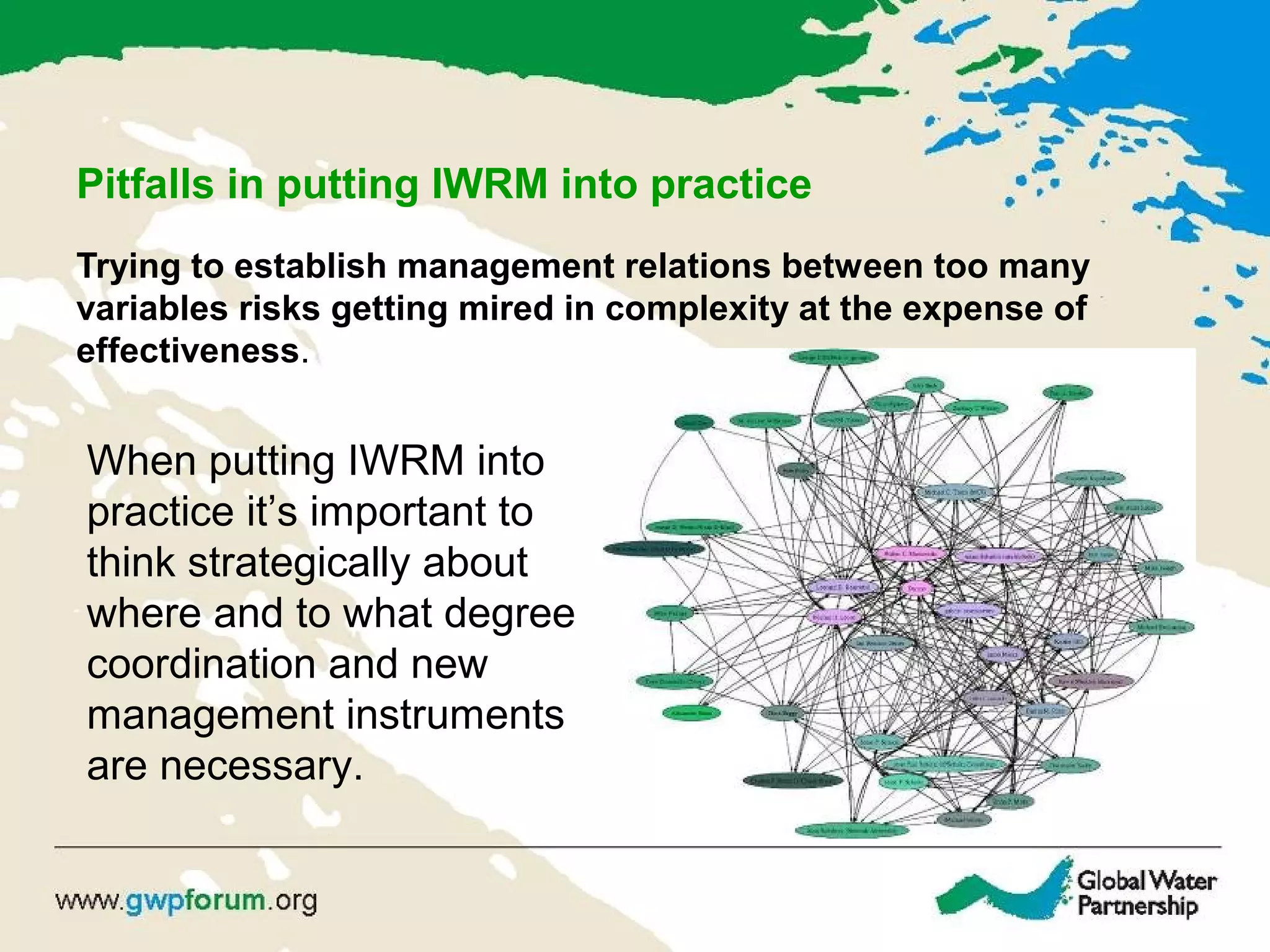 Pitfalls in putting IWRM into practice
Trying to establish management relations between too many
variables risks getting mired in complexity at the expense of
effectiveness.
When putting IWRM into
practice it’s important to
think strategically about
where and to what degree
coordination and new
management instruments
are necessary.
 