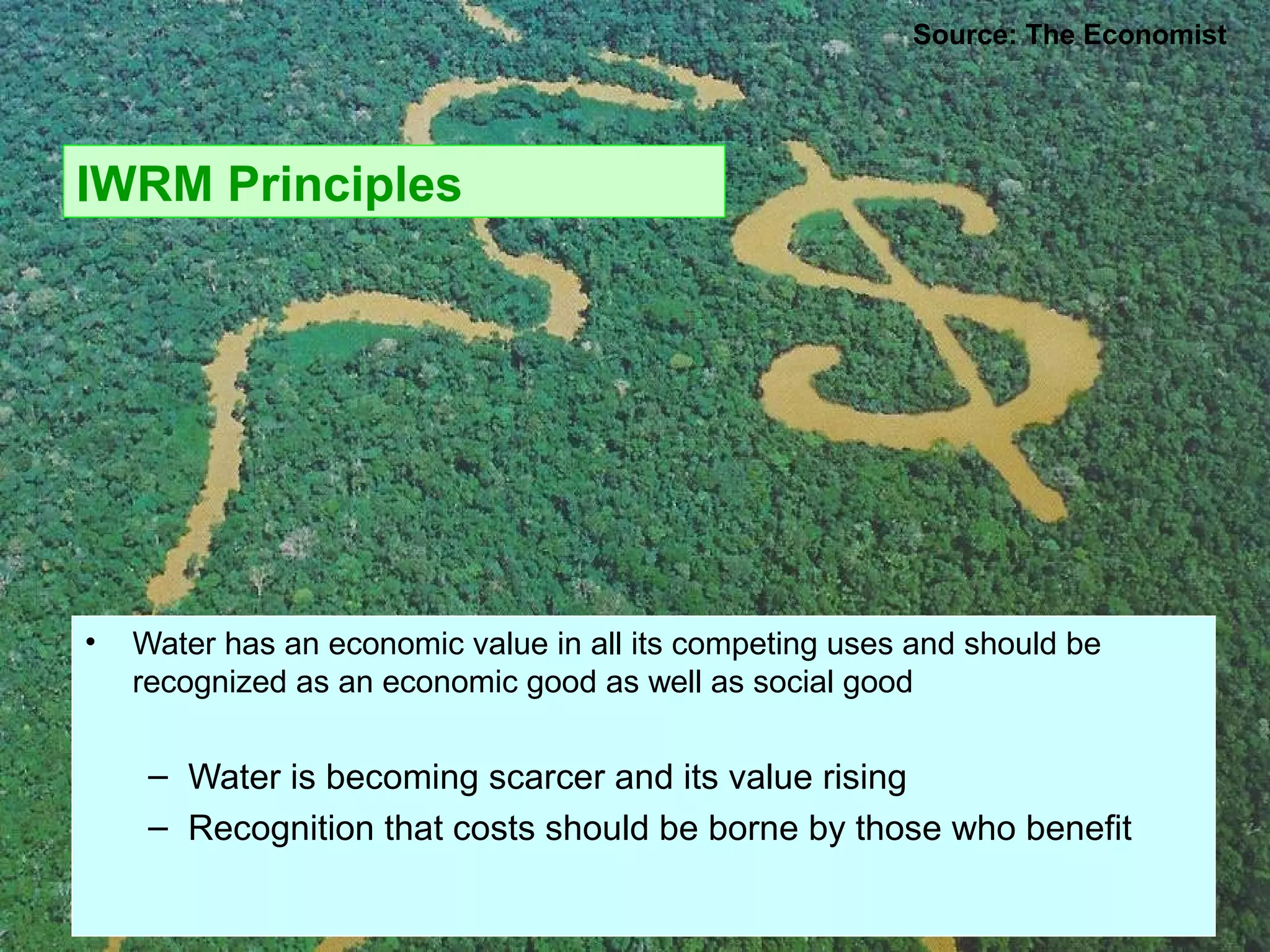IWRM Principles
• Water has an economic value in all its competing uses and should be
recognized as an economic good as well as social good
– Water is becoming scarcer and its value rising
– Recognition that costs should be borne by those who benefit
Source: The Economist
 
