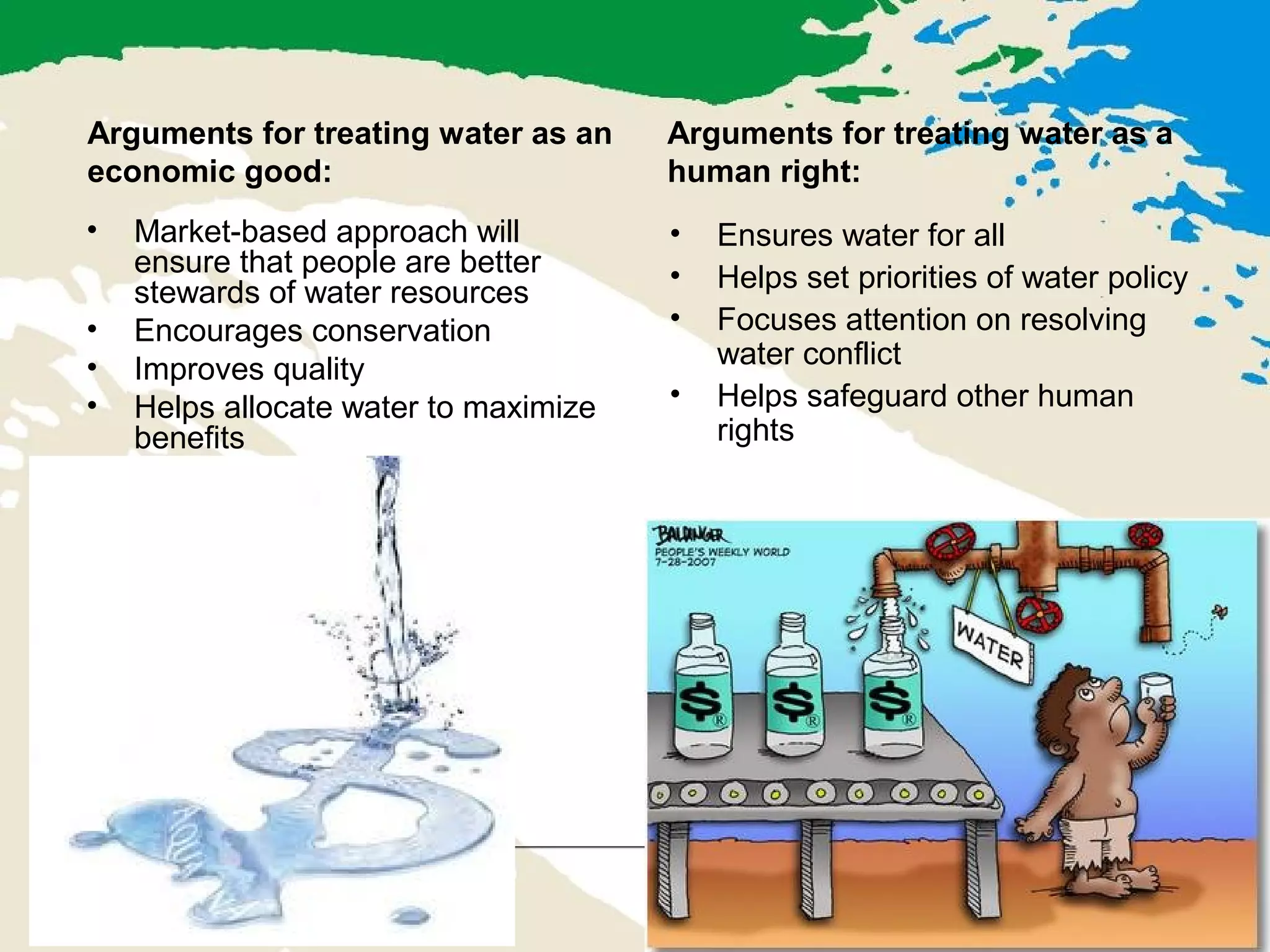 Arguments for treating water as an
economic good:
• Market-based approach will
ensure that people are better
stewards of water resources
• Encourages conservation
• Improves quality
• Helps allocate water to maximize
benefits
Arguments for treating water as a
human right:
• Ensures water for all
• Helps set priorities of water policy
• Focuses attention on resolving
water conflict
• Helps safeguard other human
rights
 