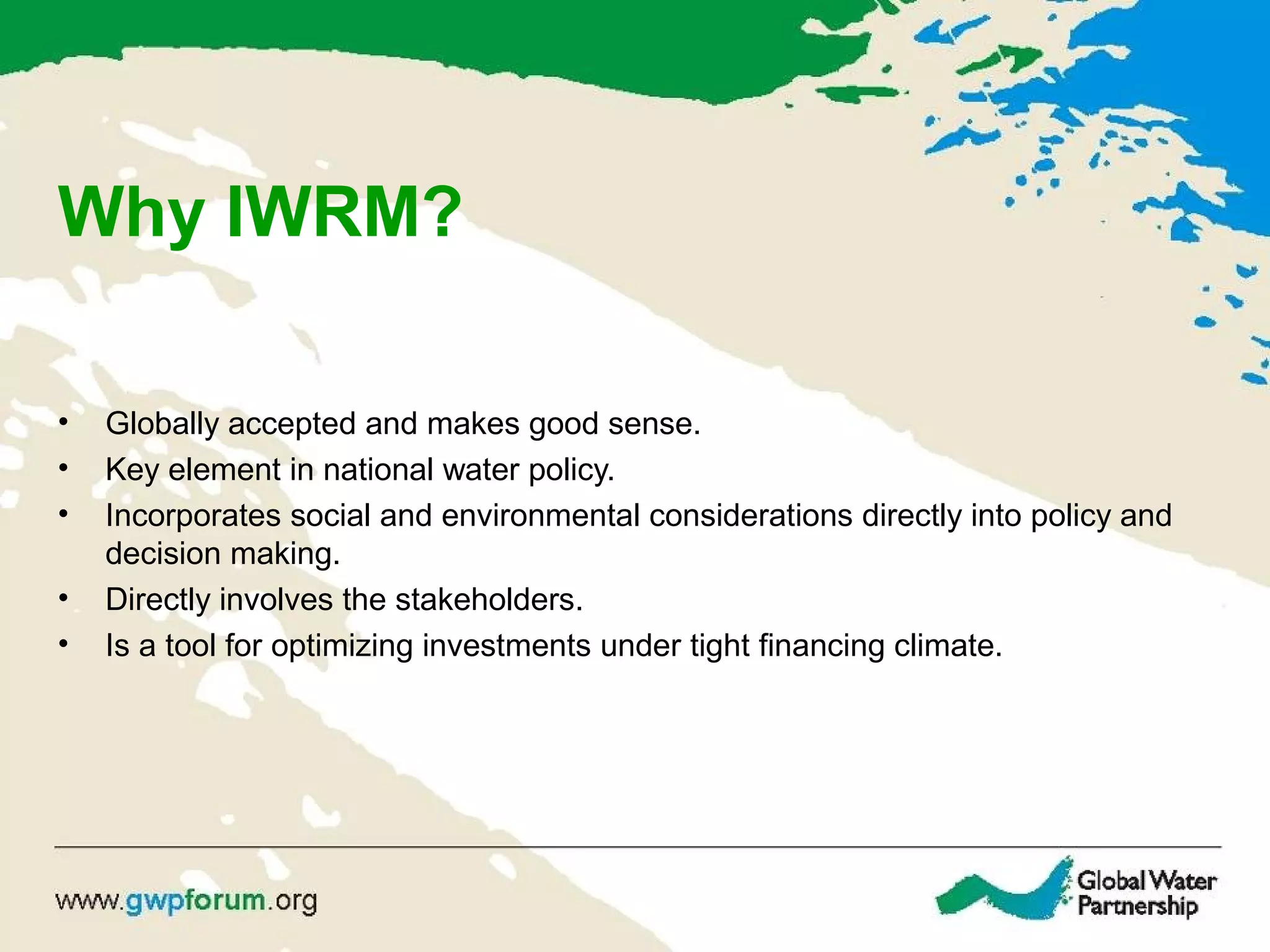 Why IWRM?
• Globally accepted and makes good sense.
• Key element in national water policy.
• Incorporates social and environmental considerations directly into policy and
decision making.
• Directly involves the stakeholders.
• Is a tool for optimizing investments under tight financing climate.
 
