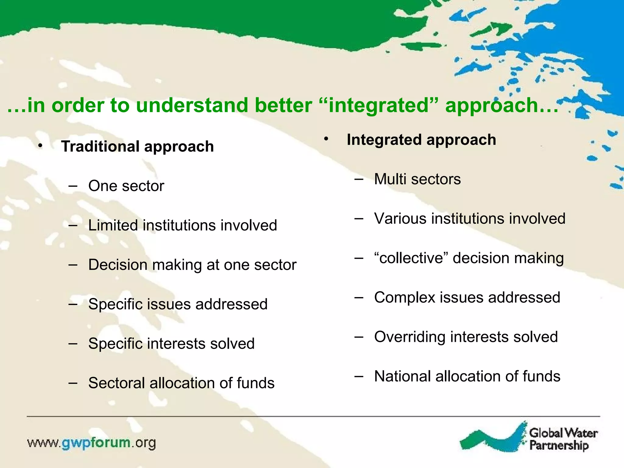 …in order to understand better “integrated” approach…
• Traditional approach
– One sector
– Limited institutions involved
– Decision making at one sector
– Specific issues addressed
– Specific interests solved
– Sectoral allocation of funds
• Integrated approach
– Multi sectors
– Various institutions involved
– “collective” decision making
– Complex issues addressed
– Overriding interests solved
– National allocation of funds
 