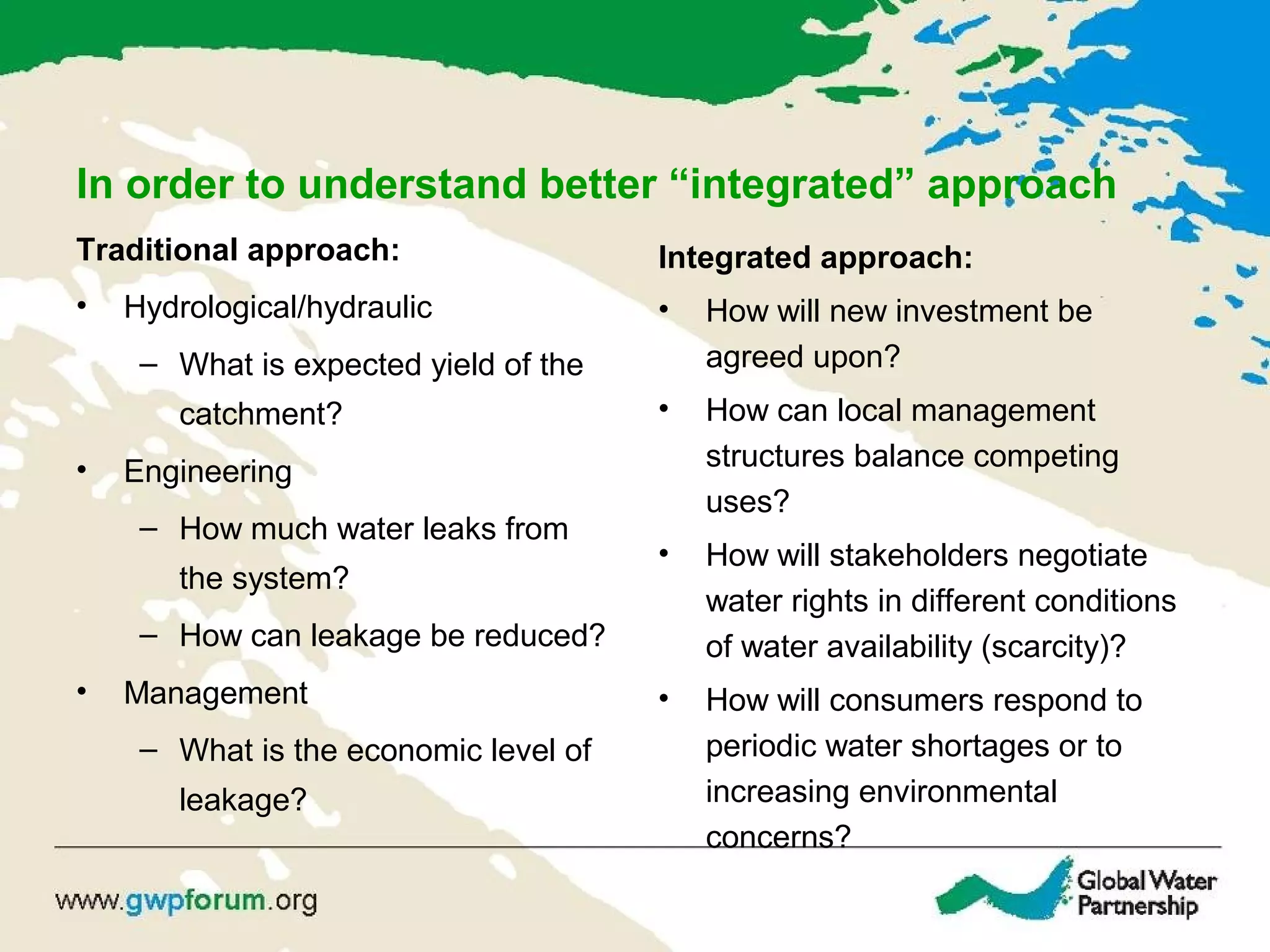 In order to understand better “integrated” approach
Traditional approach:
• Hydrological/hydraulic
– What is expected yield of the
catchment?
• Engineering
– How much water leaks from
the system?
– How can leakage be reduced?
• Management
– What is the economic level of
leakage?
Integrated approach:
• How will new investment be
agreed upon?
• How can local management
structures balance competing
uses?
• How will stakeholders negotiate
water rights in different conditions
of water availability (scarcity)?
• How will consumers respond to
periodic water shortages or to
increasing environmental
concerns?
 