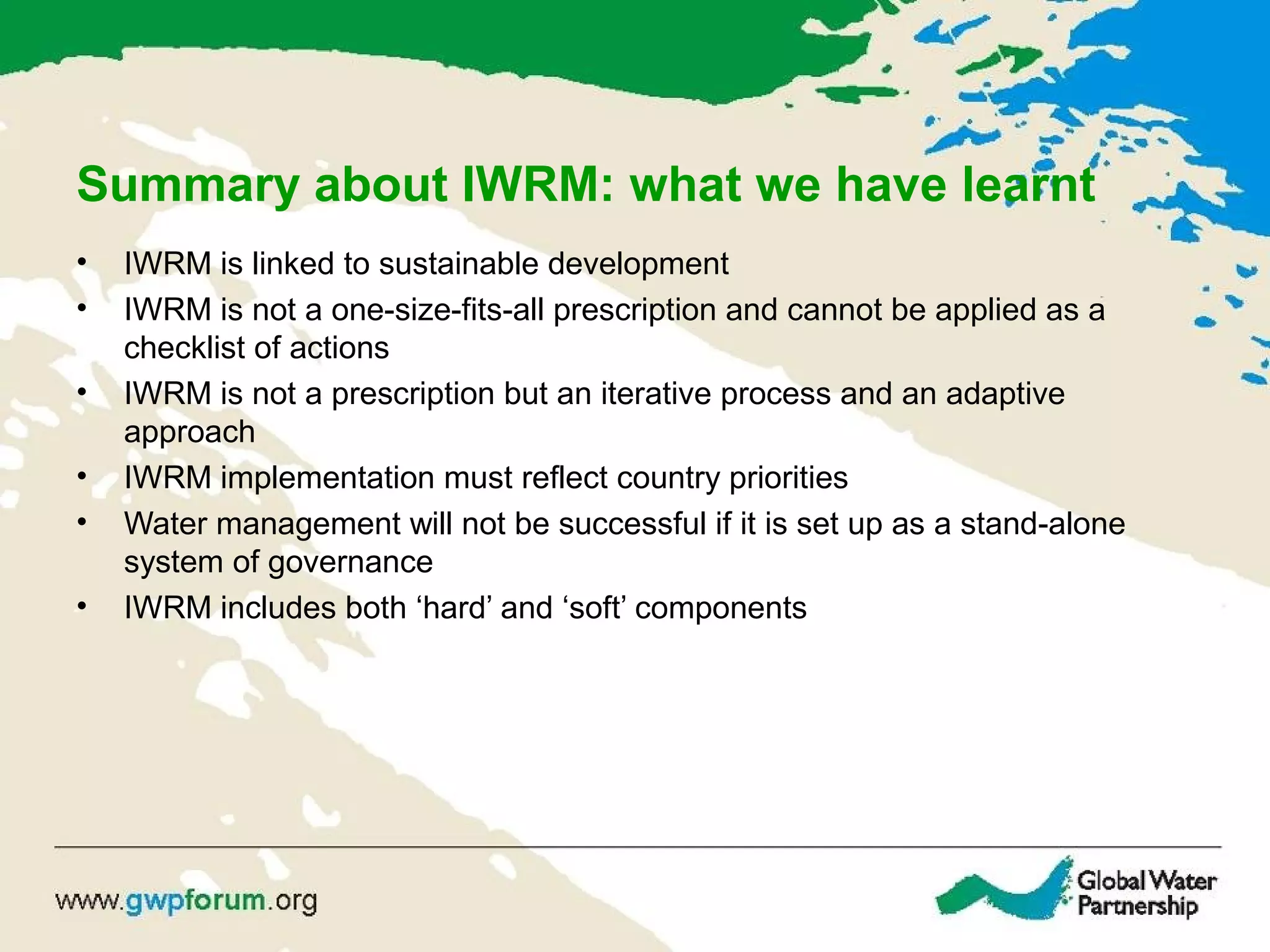 Summary about IWRM: what we have learnt
• IWRM is linked to sustainable development
• IWRM is not a one-size-fits-all prescription and cannot be applied as a
checklist of actions
• IWRM is not a prescription but an iterative process and an adaptive
approach
• IWRM implementation must reflect country priorities
• Water management will not be successful if it is set up as a stand-alone
system of governance
• IWRM includes both ‘hard’ and ‘soft’ components
 