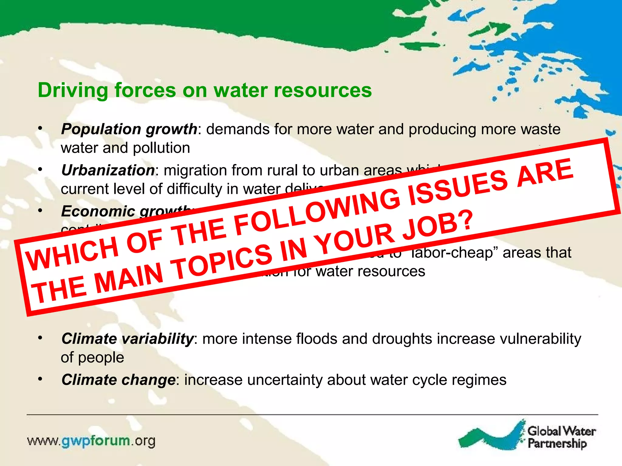 Driving forces on water resources
• Population growth: demands for more water and producing more waste
water and pollution
• Urbanization: migration from rural to urban areas which increases the
current level of difficulty in water delivery and waste water treatment
• Economic growth: mainly in developing countries with large populations
contributes to increased demand for economic activities
• Globalization of trade: production is relocated to “labor-cheap” areas that
takes place without consideration for water resources
• Climate variability: more intense floods and droughts increase vulnerability
of people
• Climate change: increase uncertainty about water cycle regimes
WHICH OF THE FOLLOWING ISSUES ARE
THE MAIN TOPICS IN YOUR JOB?
 