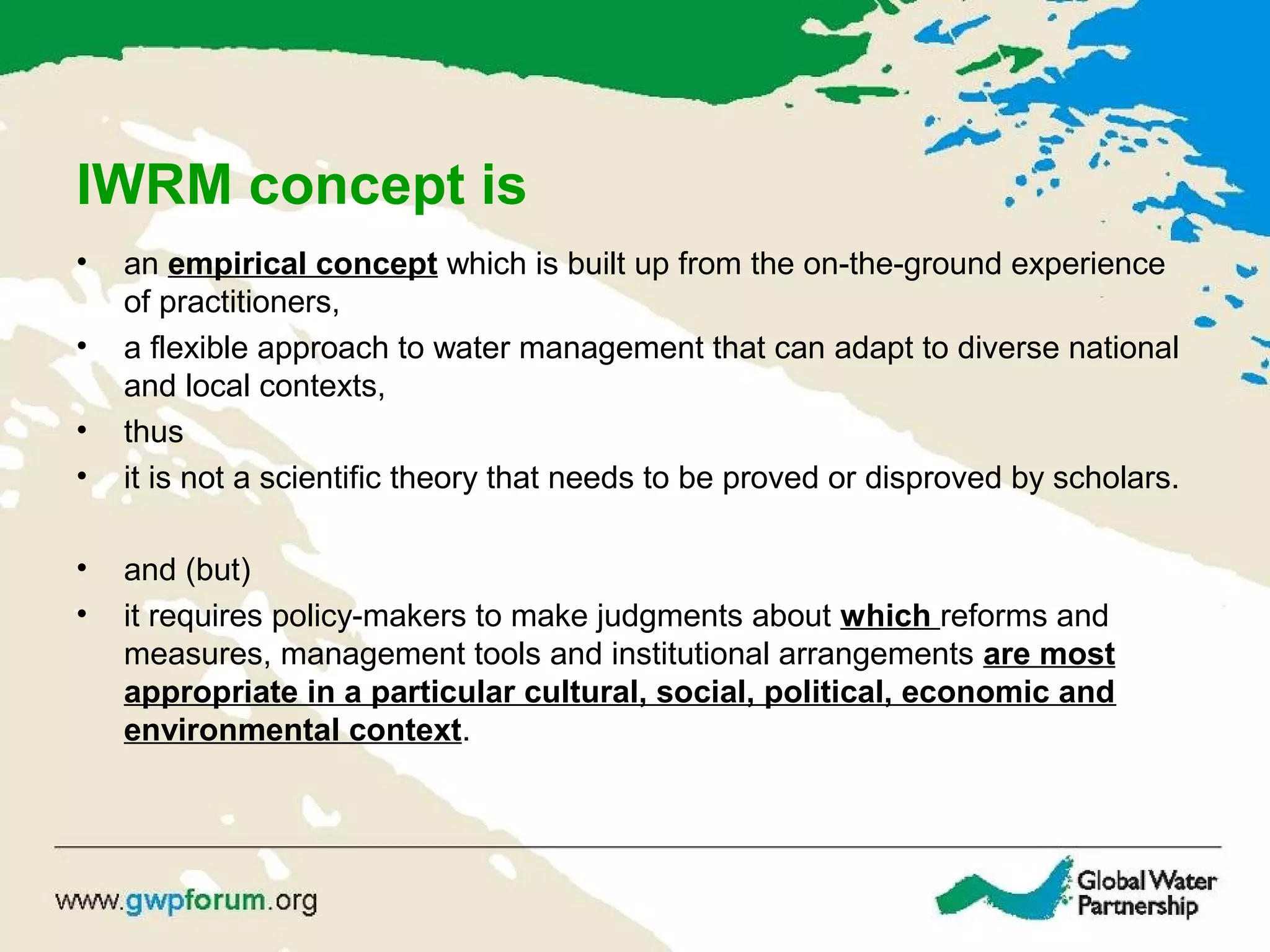 IWRM concept is
• an empirical concept which is built up from the on-the-ground experience
of practitioners,
• a flexible approach to water management that can adapt to diverse national
and local contexts,
• thus
• it is not a scientific theory that needs to be proved or disproved by scholars.
• and (but)
• it requires policy-makers to make judgments about which reforms and
measures, management tools and institutional arrangements are most
appropriate in a particular cultural, social, political, economic and
environmental context.
 