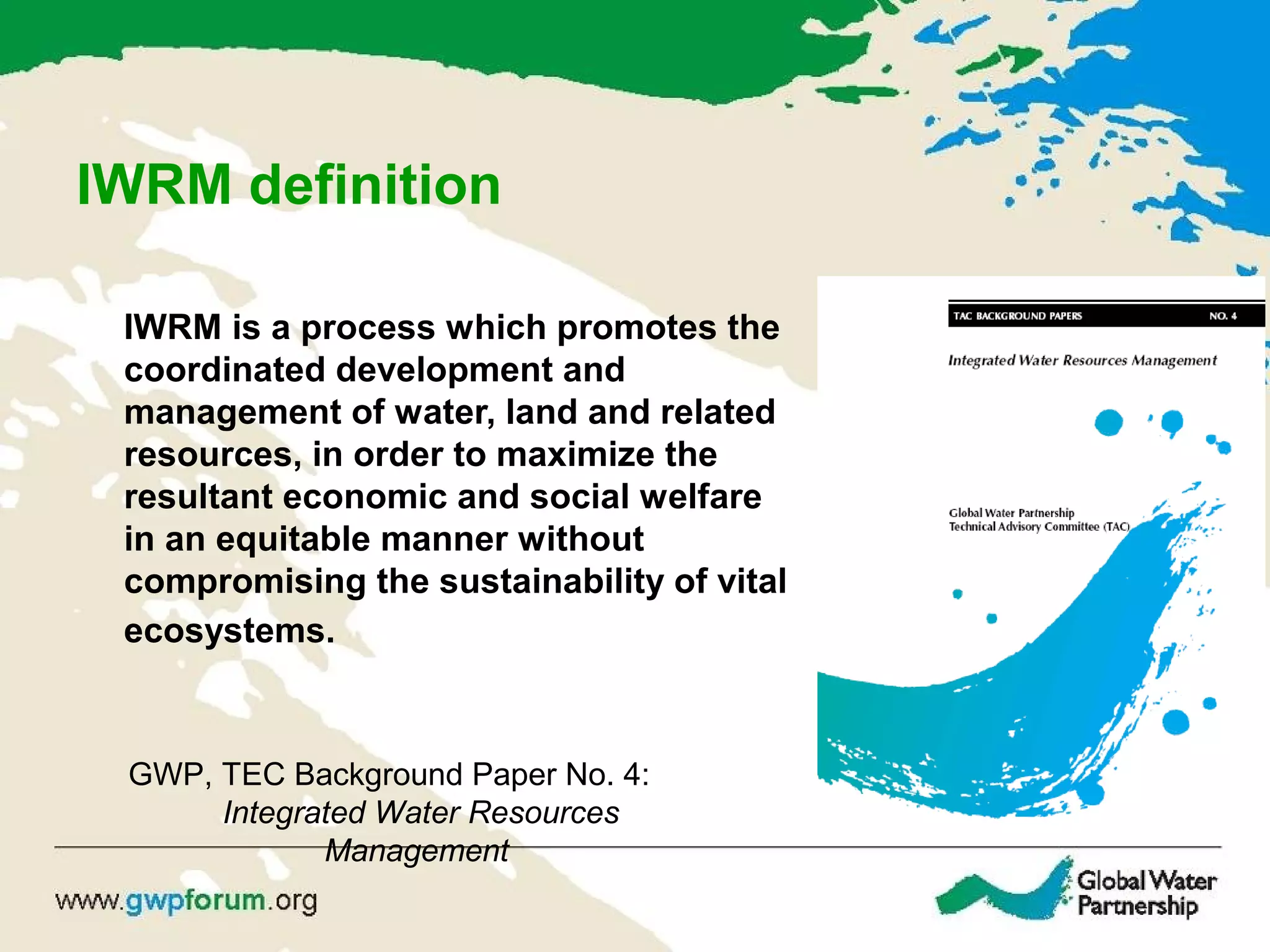 IWRM definition
IWRM is a process which promotes the
coordinated development and
management of water, land and related
resources, in order to maximize the
resultant economic and social welfare
in an equitable manner without
compromising the sustainability of vital
ecosystems.
GWP, TEC Background Paper No. 4:
Integrated Water Resources
Management
 