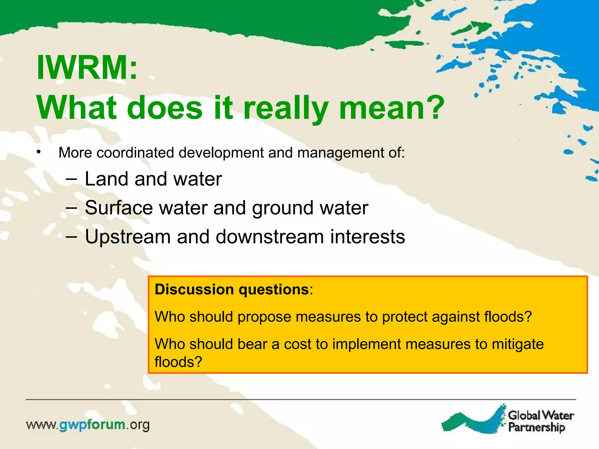 IWRM:
What does it really mean?
• More coordinated development and management of:
– Land and water
– Surface water and ground water
– Upstream and downstream interests
Discussion questions:
Who should propose measures to protect against floods?
Who should bear a cost to implement measures to mitigate
floods?
 