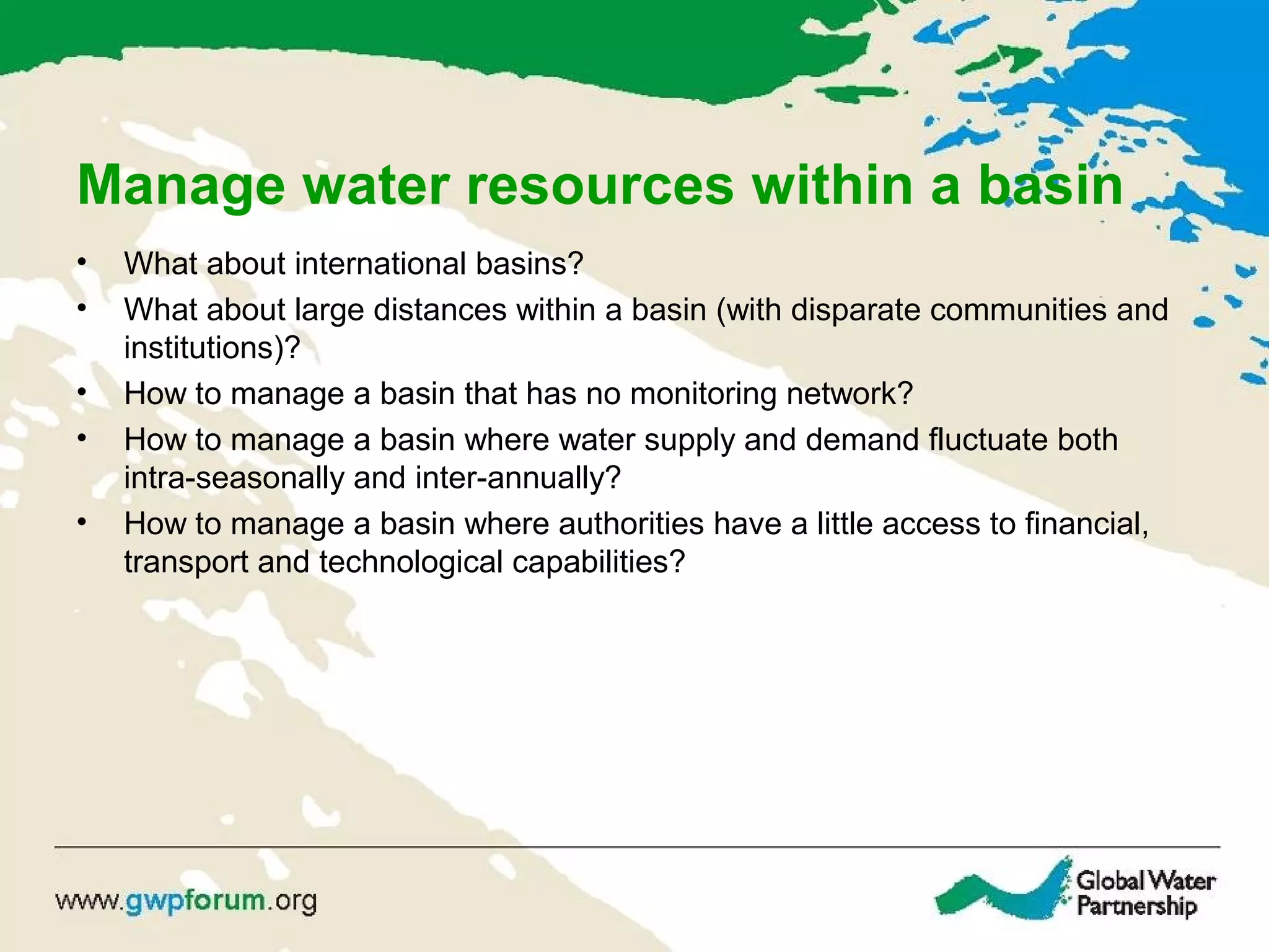 Manage water resources within a basin
• What about international basins?
• What about large distances within a basin (with disparate communities and
institutions)?
• How to manage a basin that has no monitoring network?
• How to manage a basin where water supply and demand fluctuate both
intra-seasonally and inter-annually?
• How to manage a basin where authorities have a little access to financial,
transport and technological capabilities?
 