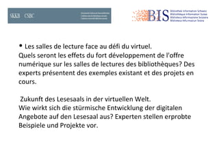 Les salles de lecture face au défi du virtuel. Quels seront les effets du fort développement de l'offre numérique sur les salles de lectures des bibliothèques? Des experts présentent des exemples existant et des projets en cours.  Zukunft des Lesesaals in der virtuellen Welt. Wie wirkt sich die stürmische Entwicklung der digitalen Angebote auf den Lesesaal aus? Experten stellen erprobte Beispiele und Projekte vor. 