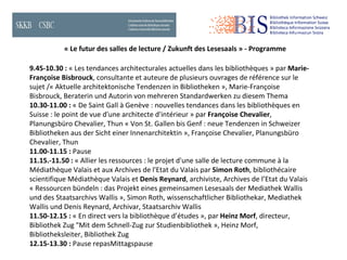 « Le futur des salles de lecture / Zukunft des Lesesaals » - Programme 9.45-10.30 :  « Les tendances architecturales actuelles dans les bibliothèques » par  Marie-Françoise Bisbrouck , consultante et auteure de plusieurs ouvrages de référence sur le sujet / « Aktuelle architektonische Tendenzen in Bibliotheken », Marie-Françoise Bisbrouck, Beraterin und Autorin von mehreren Standardwerken zu diesem Thema 10.30-11.00 :  « De Saint Gall à Genève : nouvelles tendances dans les bibliothèques en Suisse : le point de vue d'une architecte d'intérieur » par  Françoise Chevalier , Planungsbüro Chevalier, Thun  « Von St. Gallen bis Genf : neue Tendenzen in Schweizer Bibliotheken aus der Sicht einer  Innenarchitektin », Françoise Chevalier, Planungsbüro Chevalier, Thun 11.00-11.15 :  Pause 11.15.-11.50 :  « Allier les ressources : le projet d'une salle de lecture commune à la Médiathèque Valais et aux Archives de l'Etat du Valais par  Simon Roth , bibliothécaire scientifique Médiathèque Valais et  Denis Reynard , archiviste, Archives de l’Etat du Valais « Ressourcen bündeln : das Projekt eines gemeinsamen Lesesaals der Mediathek Wallis und des  Staatsarchivs Wallis », Simon Roth, wissenschaftlicher Bibliothekar, Mediathek Wallis und Denis Reynard, Archivar, Staatsarchiv Wallis 11.50-12.15 :  « En direct vers la bibliothèque d’études », par  Heinz Morf , directeur, Bibliothek Zug  "Mit dem Schnell-Zug zur Studienbibliothek », Heinz Morf, Bibliotheksleiter, Bibliothek Zug 12.15-13.30 :  Pause repasMittagspause 