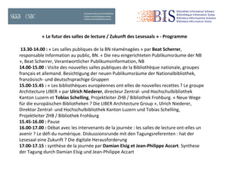 « Le futur des salles de lecture / Zukunft des Lesesaals » - Programme  13.30-14.00 :  « Les salles publiques de la BN réaménagées » par  Beat Scherrer , responsable Information au public, BN.  « Die neu eingerichteten Publikumsräume der NB », Beat Scherrer, Verantwortlicher  Publikumsinformation, NB 14.00-15.00 :  Visite des nouvelles salles publiques de la Bibliothèque nationale, groupes français et allemand.  Besichtigung der neuen Publikumsräume der Nationalbibliothek, französisch- und deutschsprachige  Gruppen 15.00-15.45 :  « Les bibliothèques européennes ont-elles de nouvelles recettes ? Le groupe Architecture LIBER »  par  Ulrich Niederer , directeur Zentral- und Hochschulbibliothek Kanton Luzern  et  Tobias Schelling , Projektleiter ZHB / Bibliothek Frohburg.  « Neue Wege für die europäischen Bibliotheken ? Die LIBER Architecture Group », Ulrich Niederer, Direktor Zentral- und Hochschulbibliothek Kanton Luzern und Tobias Schelling, Projektleiter ZHB /  Bibliothek Frohburg 15.45-16.00 :  Pause 16.00-17.00 :  Débat avec les intervenants de la journée : les salles de lecture ont-elles un avenir ? Le défi du numérique.  Diskussionsrunde mit den Tagungsreferenten : hat der Lesesaal eine Zukunft ? Die digitale  Herausforderung 17.00-17.15 :  synthèse de la journée par  Damian Elsig et Jean-Philippe Accart .  Synthese der Tagung durch Damian Elsig und Jean-Philippe Accart  