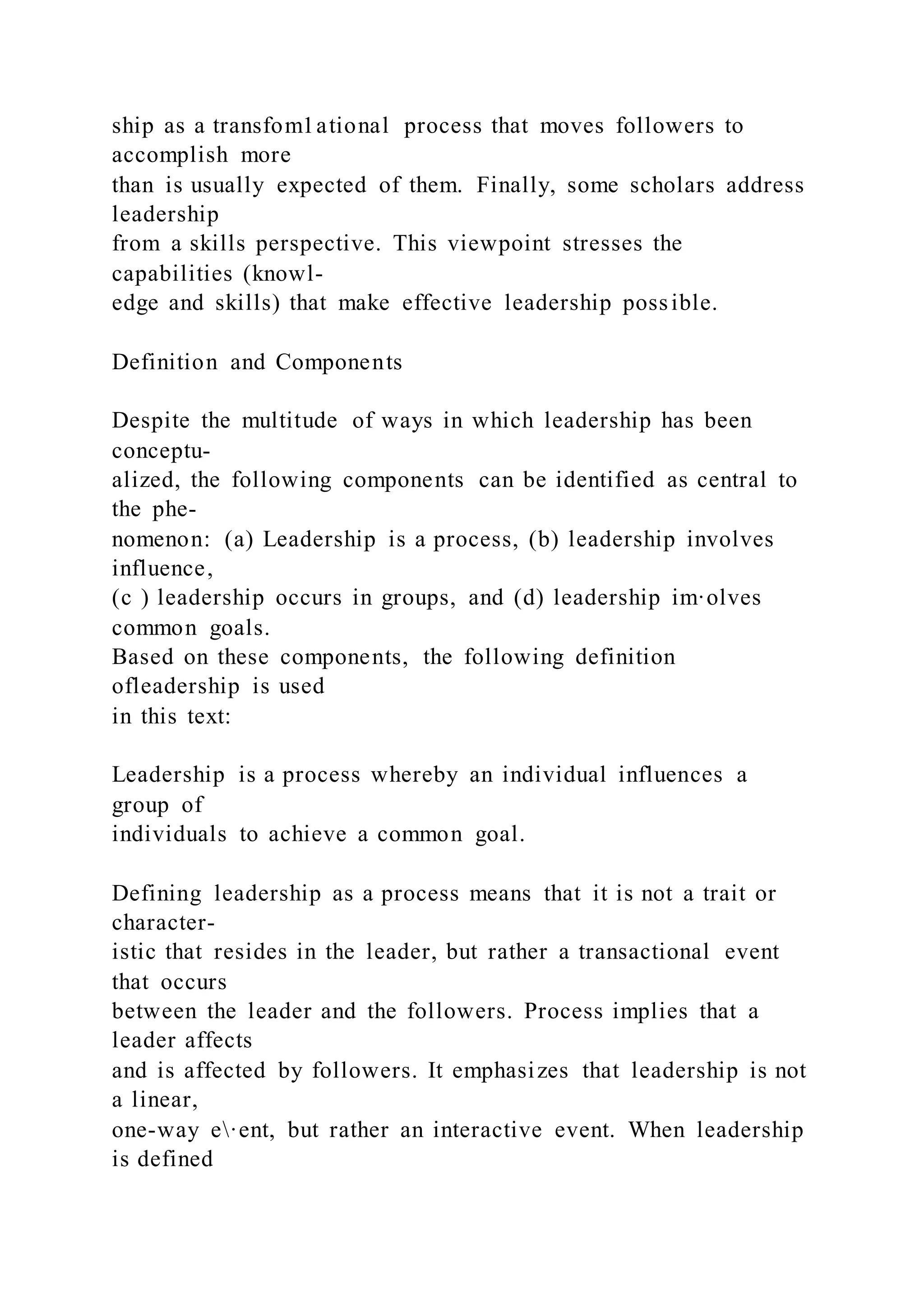 ship as a transfom1ational process that moves followers to
accomplish more
than is usually expected of them. Finally, some scholars address
leadership
from a skills perspective. This viewpoint stresses the
capabilities (knowl-
edge and skills) that make effective leadership possible.
Definition and Components
Despite the multitude of ways in which leadership has been
conceptu-
alized, the following components can be identified as central to
the phe-
nomenon: (a) Leadership is a process, (b) leadership involves
influence,
(c ) leadership occurs in groups, and (d) leadership im·olves
common goals.
Based on these components, the following definition
ofleadership is used
in this text:
Leadership is a process whereby an individual influences a
group of
individuals to achieve a common goal.
Defining leadership as a process means that it is not a trait or
character-
istic that resides in the leader, but rather a transactional event
that occurs
between the leader and the followers. Process implies that a
leader affects
and is affected by followers. It emphasizes that leadership is not
a linear,
one-way e·ent, but rather an interactive event. When leadership
is defined
 