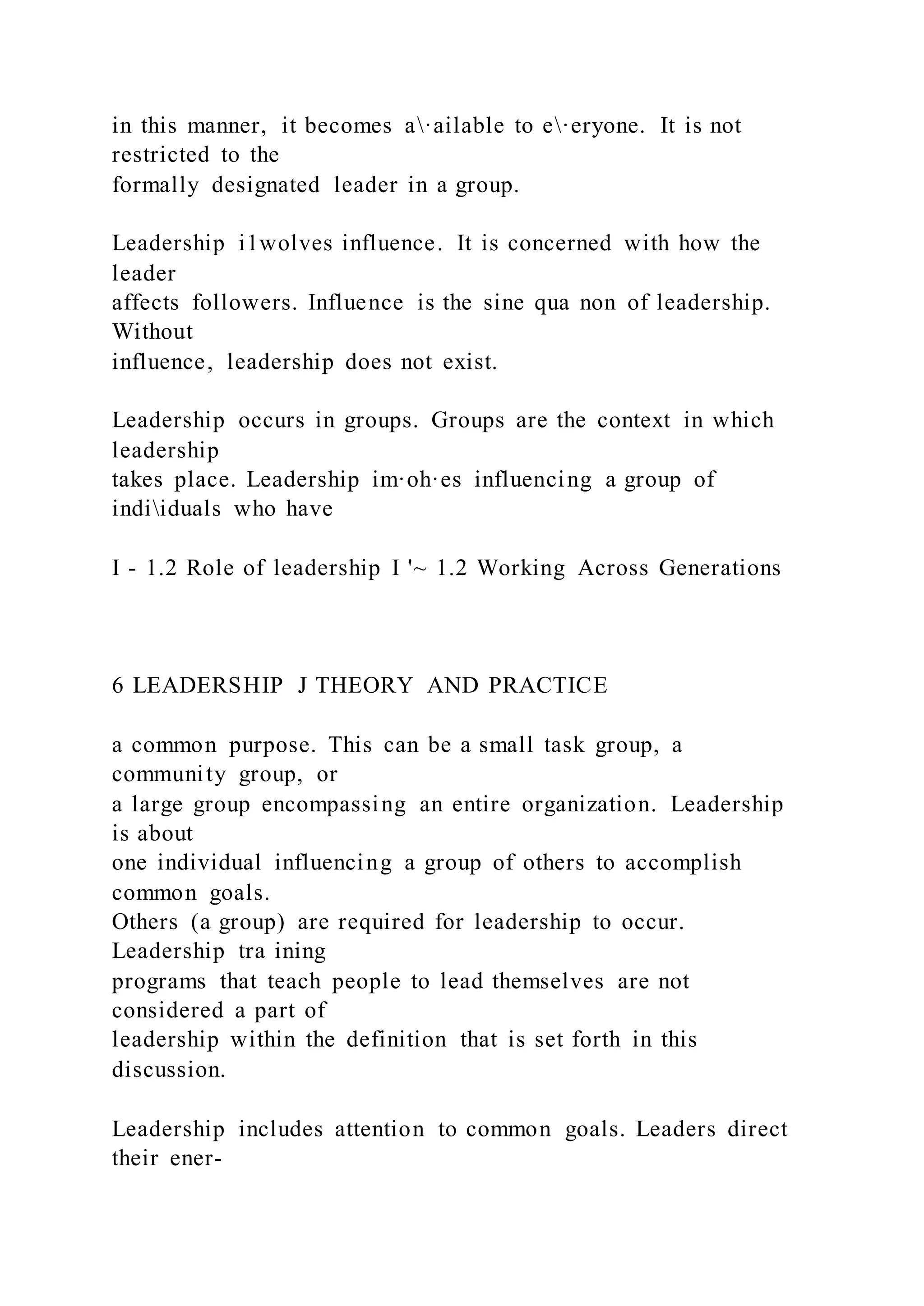 in this manner, it becomes a·ailable to e·eryone. It is not
restricted to the
formally designated leader in a group.
Leadership i1wolves influence. It is concerned with how the
leader
affects followers. Influence is the sine qua non of leadership.
Without
influence, leadership does not exist.
Leadership occurs in groups. Groups are the context in which
leadership
takes place. Leadership im·oh·es influencing a group of
indiiduals who have
I - 1.2 Role of leadership I '~ 1.2 Working Across Generations
6 LEADERSHIP J THEORY AND PRACTICE
a common purpose. This can be a small task group, a
community group, or
a large group encompassing an entire organization. Leadership
is about
one individual influencing a group of others to accomplish
common goals.
Others (a group) are required for leadership to occur.
Leadership tra ining
programs that teach people to lead themselves are not
considered a part of
leadership within the definition that is set forth in this
discussion.
Leadership includes attention to common goals. Leaders direct
their ener-
 