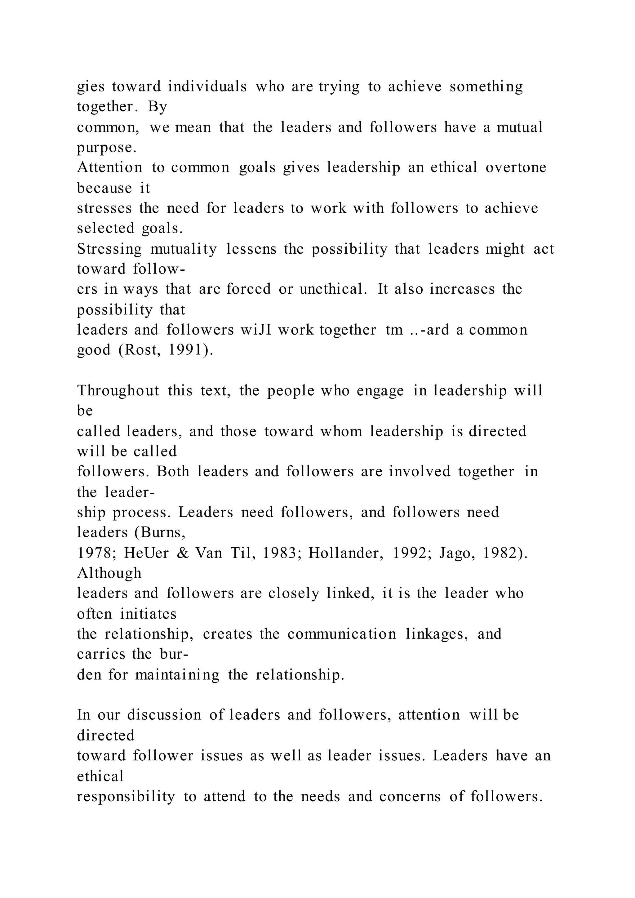 gies toward individuals who are trying to achieve something
together. By
common, we mean that the leaders and followers have a mutual
purpose.
Attention to common goals gives leadership an ethical overtone
because it
stresses the need for leaders to work with followers to achieve
selected goals.
Stressing mutuality lessens the possibility that leaders might act
toward follow-
ers in ways that are forced or unethical. It also increases the
possibility that
leaders and followers wiJI work together tm ..-ard a common
good (Rost, 1991).
Throughout this text, the people who engage in leadership will
be
called leaders, and those toward whom leadership is directed
will be called
followers. Both leaders and followers are involved together in
the leader-
ship process. Leaders need followers, and followers need
leaders (Burns,
1978; HeUer & Van Til, 1983; Hollander, 1992; Jago, 1982).
Although
leaders and followers are closely linked, it is the leader who
often initiates
the relationship, creates the communication linkages, and
carries the bur-
den for maintaining the relationship.
In our discussion of leaders and followers, attention will be
directed
toward follower issues as well as leader issues. Leaders have an
ethical
responsibility to attend to the needs and concerns of followers.
 