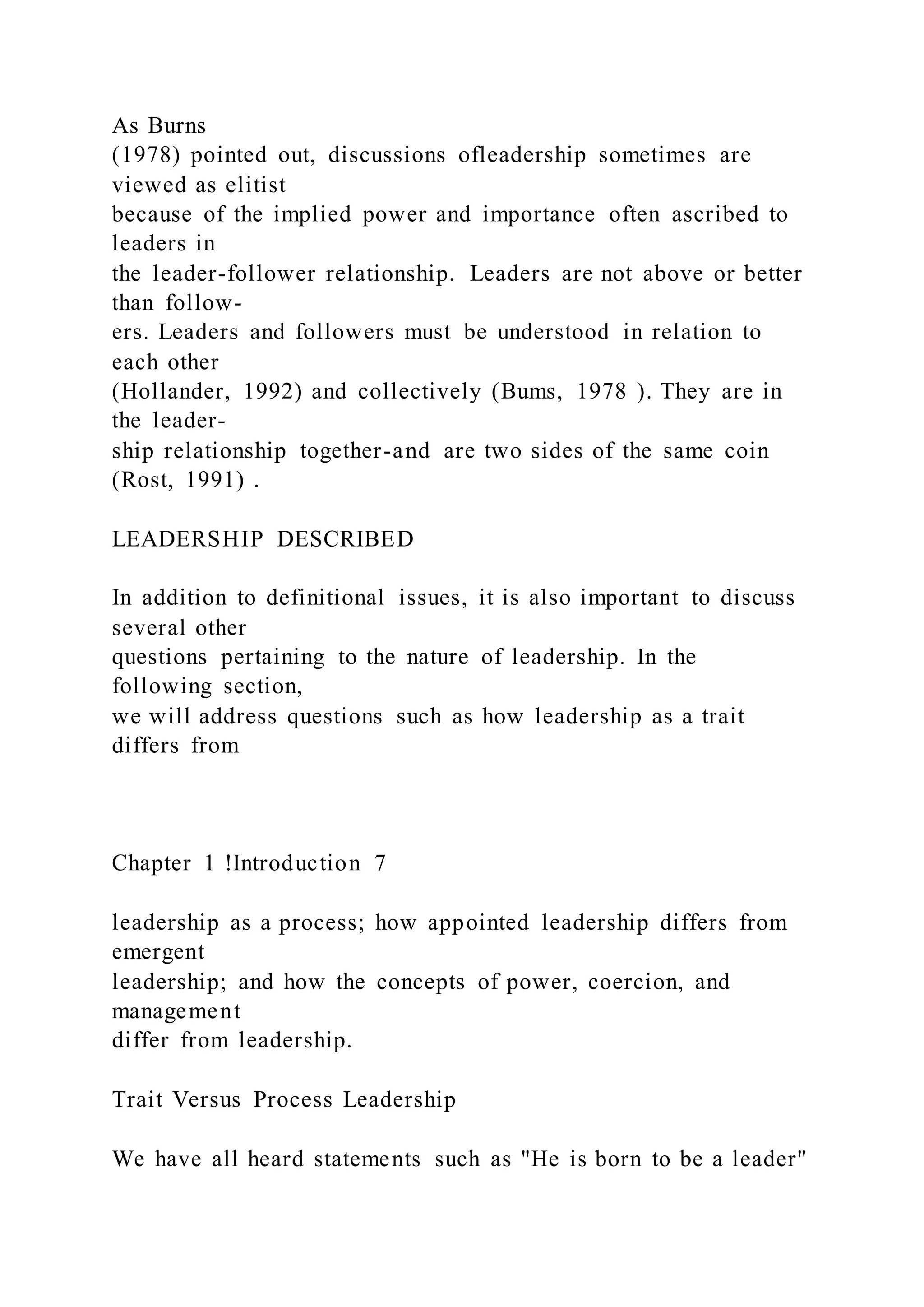 As Burns
(1978) pointed out, discussions ofleadership sometimes are
viewed as elitist
because of the implied power and importance often ascribed to
leaders in
the leader-follower relationship. Leaders are not above or better
than follow-
ers. Leaders and followers must be understood in relation to
each other
(Hollander, 1992) and collectively (Bums, 1978 ). They are in
the leader-
ship relationship together-and are two sides of the same coin
(Rost, 1991) .
LEADERSHIP DESCRIBED
In addition to definitional issues, it is also important to discuss
several other
questions pertaining to the nature of leadership. In the
following section,
we will address questions such as how leadership as a trait
differs from
Chapter 1 !Introduction 7
leadership as a process; how appointed leadership differs from
emergent
leadership; and how the concepts of power, coercion, and
management
differ from leadership.
Trait Versus Process Leadership
We have all heard statements such as "He is born to be a leader"
 
