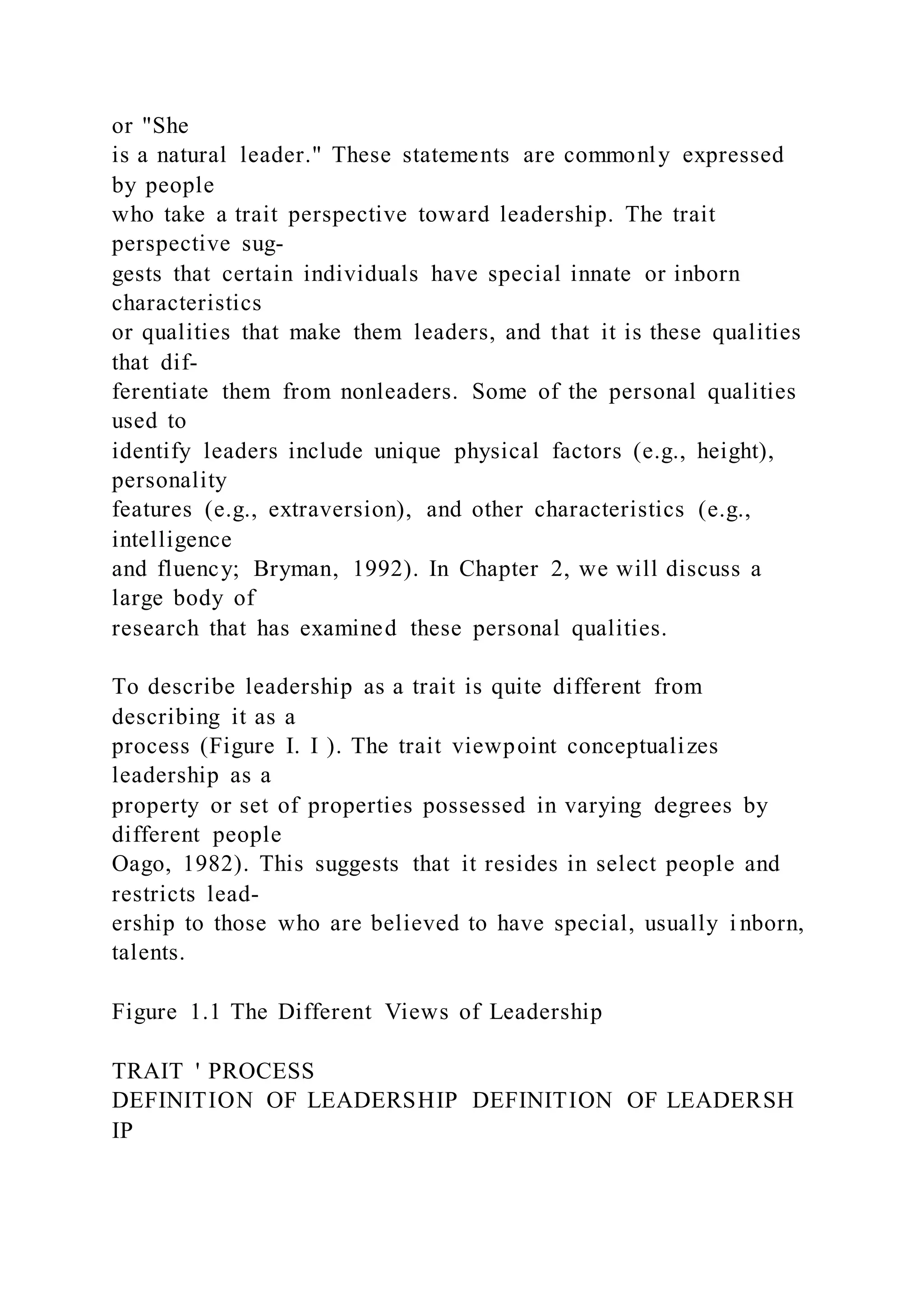 or "She
is a natural leader." These statements are commonly expressed
by people
who take a trait perspective toward leadership. The trait
perspective sug-
gests that certain individuals have special innate or inborn
characteristics
or qualities that make them leaders, and that it is these qualities
that dif-
ferentiate them from nonleaders. Some of the personal qualities
used to
identify leaders include unique physical factors (e.g., height),
personality
features (e.g., extraversion), and other characteristics (e.g.,
intelligence
and fluency; Bryman, 1992). In Chapter 2, we will discuss a
large body of
research that has examined these personal qualities.
To describe leadership as a trait is quite different from
describing it as a
process (Figure I. I ). The trait viewpoint conceptualizes
leadership as a
property or set of properties possessed in varying degrees by
different people
Oago, 1982). This suggests that it resides in select people and
restricts lead-
ership to those who are believed to have special, usually i nborn,
talents.
Figure 1.1 The Different Views of Leadership
TRAIT ' PROCESS
DEFINITION OF LEADERSHIP DEFINITION OF LEADERSH
IP
 