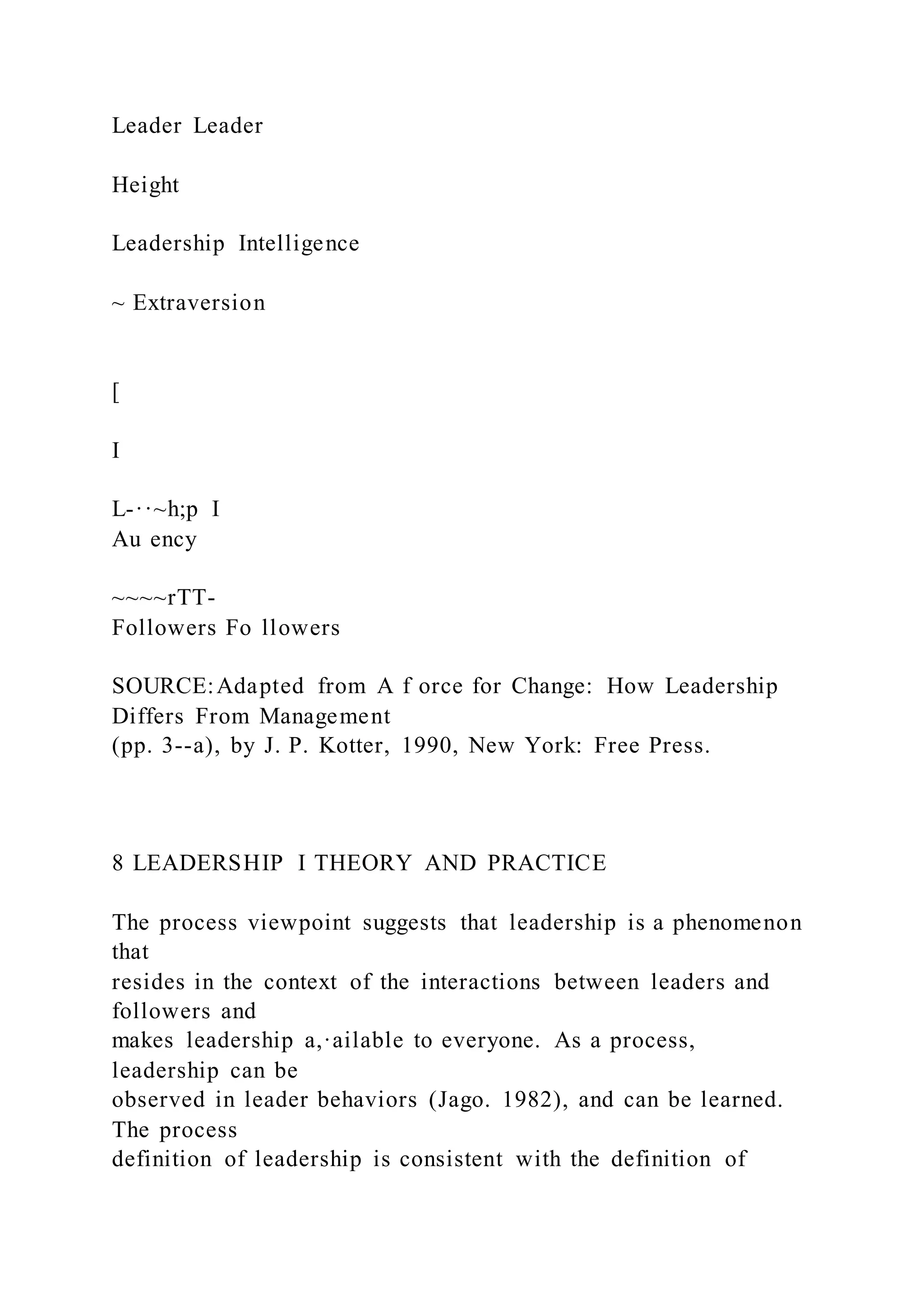 Leader Leader
Height
Leadership Intelligence
~ Extraversion
[
I
L-··~h;p I
Au ency
~~~~rTT-
Followers Fo llowers
SOURCE:Adapted from A f orce for Change: How Leadership
Differs From Management
(pp. 3--a), by J. P. Kotter, 1990, New York: Free Press.
8 LEADERSHIP I THEORY AND PRACTICE
The process viewpoint suggests that leadership is a phenomenon
that
resides in the context of the interactions between leaders and
followers and
makes leadership a,·ailable to everyone. As a process,
leadership can be
observed in leader behaviors (Jago. 1982), and can be learned.
The process
definition of leadership is consistent with the definition of
 